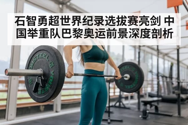 石智勇超世界纪录选拔赛亮剑 中国举重队巴黎奥运前景深度剖析